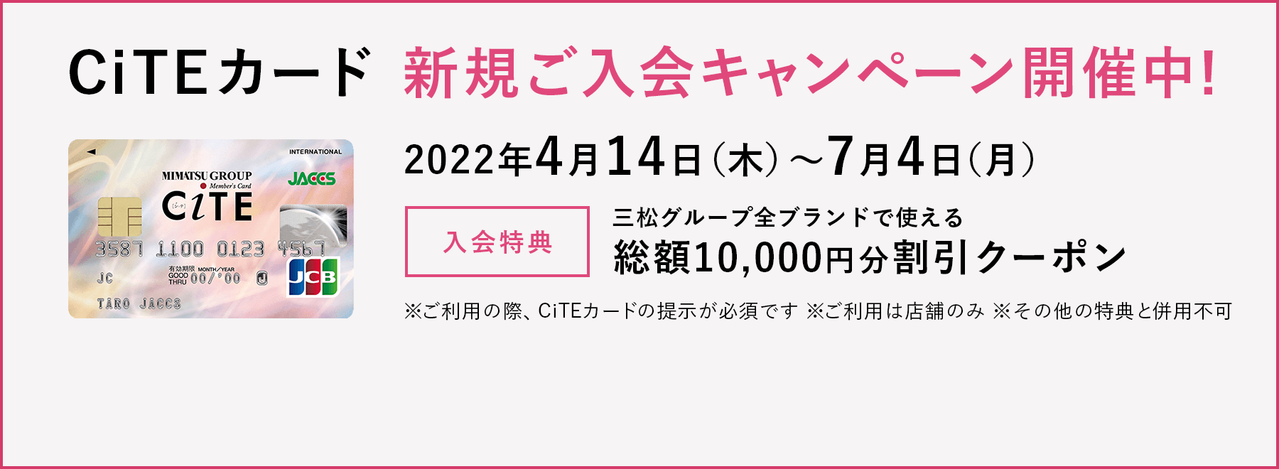 CiTEカード 新規ご入会キャンペーン開催中!
2022年4月14日(木)~7月4日(月)
入会特典 三松グループ全ブランドで使える総額10,000円分割引クーポン
※ご利用の際、CiTEカードの提示が必須です
※ご利用は店舗のみ
※その他の特典と併用不可
