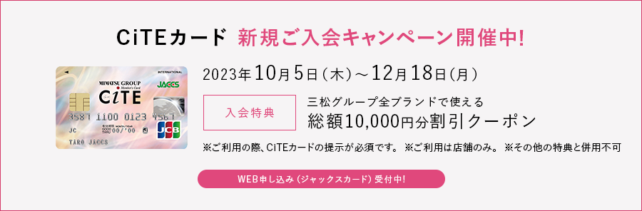CiTEカード 新規ご入会キャンペーン開催中!
2023年10月5日(木)~12月18日(月)
入会特典 三松グループ全ブランドで使える総額10,000円分割引クーポン
※ご利用の際、CiTEカードの提示が必須です
※ご利用は店舗のみ
※その他の特典と併用不可