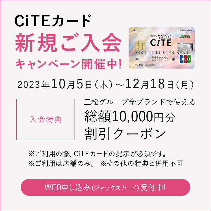 CiTEカード 新規ご入会キャンペーン開催中!
2023年10月5日(木)~12月18日(月)
入会特典 三松グループ全ブランドで使える総額10,000円分割引クーポン
※ご利用の際、CiTEカードの提示が必須です
※ご利用は店舗のみ
※その他の特典と併用不可