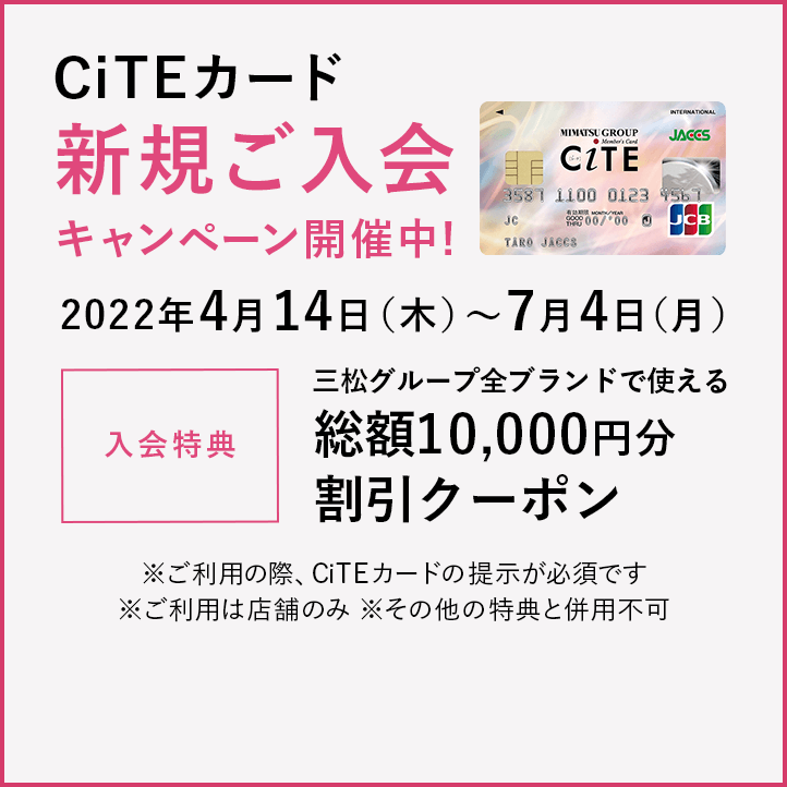 CiTEカード 新規ご入会キャンペーン開催中!
2022年4月14日(木)〜7月4日(月)
入会特典 三松グループ全ブランドで使える総額10,000円分割引クーポン
※ご利用の際、CiTEカードの提示が必須です
※ご利用は店舗のみ
※その他の特典と併用不可