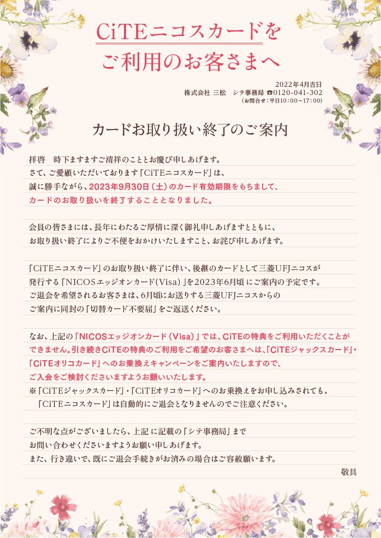 
          CiTEニコスカードをご利用のお客さまへ
          2022年4月吉日
          株式会社 三松 シテ事務局 0120-041-302
          （お問合せ：平日10:00〜17:00）
          カードお取り扱い終了のご案内
          拝啓　時下ますますご清祥のこととお慶び申しあげます。
          さて、ご愛顧いただいております「CiTE ニコスカード」は、誠に勝手ながら、2023年9月30日（土）のカード有効期限をもちまして、カードのお取り扱いを終了することとなりました。
          会員の皆さまには、長年にわたるご厚情に深くお礼申し上げますとともに、お取り扱い終了によりご不便をおかけいたしますこと、お詫び申しあげます。
          「CiTE ニコスカード」のお取り扱い終了に伴い、継続のカードとして三菱UFJニコスが発行する「NICOSエッジオンカード（Visa）」を2023年6月頃にご案内の予定です。ご退会を希望されるお客さまは、6月頃にお送りする三菱UFJニコスからのご案内に同封の「切替カード不要届」をご返送ください。
          なお、上記の「NICOSエッジオンカード（Visa）」では、CiTE の特典をご利用いただくことができません。引き続きCiTE の特典のご利用をご希望のお客さまへは、「CiTEジャックスカード」・「CiTEオリコカード」へのお乗換えキャンペーンをご案内いたしますので、ご入会をご検討くださいますようお願いいたします。
          ※「CiTE ジャックスカード」・「CiTEオリコカード」へのお乗換えをお申し込みされても、「CiTE ニコスカード」は自動的にご退会となりませんのでご注意ください。
          ご不明な点がございましたら、上記に記載の「シテ事務局」までお問い合わせくださいますようお願い申しあげます。
          また、行き違いで、既にご退会手続きがお済みの場合はご容赦願います。
          敬具