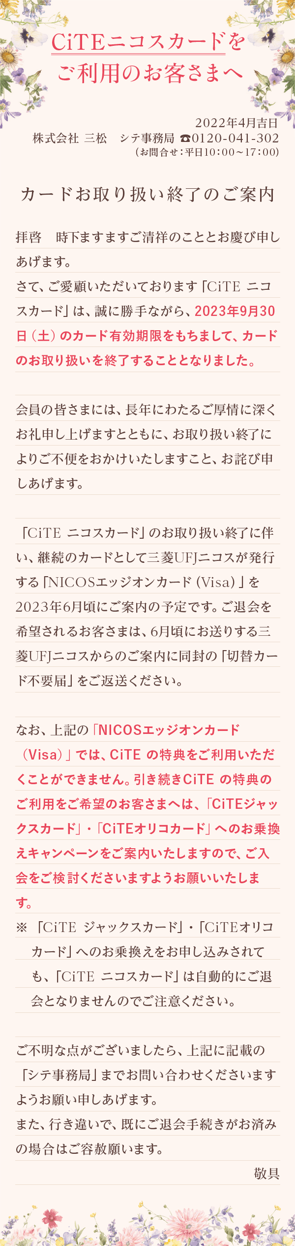 
          CiTEニコスカードをご利用のお客さまへ
          2022年4月吉日
          株式会社 三松 シテ事務局 0120-041-302
          （お問合せ：平日10:00〜17:00）
          カードお取り扱い終了のご案内
          拝啓　時下ますますご清祥のこととお慶び申しあげます。
          さて、ご愛顧いただいております「CiTE ニコスカード」は、誠に勝手ながら、2023年9月30日（土）のカード有効期限をもちまして、カードのお取り扱いを終了することとなりました。
          会員の皆さまには、長年にわたるご厚情に深くお礼申し上げますとともに、お取り扱い終了によりご不便をおかけいたしますこと、お詫び申しあげます。
          「CiTE ニコスカード」のお取り扱い終了に伴い、継続のカードとして三菱UFJニコスが発行する「NICOSエッジオンカード（Visa）」を2023年6月頃にご案内の予定です。ご退会を希望されるお客さまは、6月頃にお送りする三菱UFJニコスからのご案内に同封の「切替カード不要届」をご返送ください。
          なお、上記の「NICOSエッジオンカード（Visa）」では、CiTE の特典をご利用いただくことができません。引き続きCiTE の特典のご利用をご希望のお客さまへは、「CiTEジャックスカード」・「CiTEオリコカード」へのお乗換えキャンペーンをご案内いたしますので、ご入会をご検討くださいますようお願いいたします。
          ※「CiTE ジャックスカード」・「CiTEオリコカード」へのお乗換えをお申し込みされても、「CiTE ニコスカード」は自動的にご退会となりませんのでご注意ください。
          ご不明な点がございましたら、上記に記載の「シテ事務局」までお問い合わせくださいますようお願い申しあげます。
          また、行き違いで、既にご退会手続きがお済みの場合はご容赦願います。
          敬具